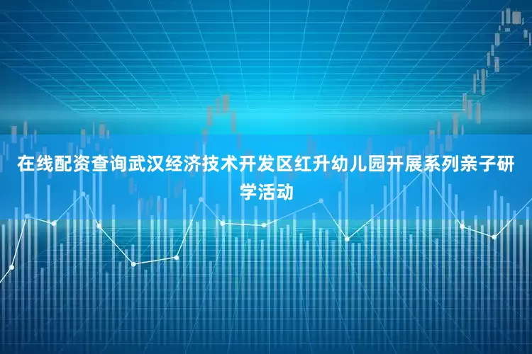 在线配资查询武汉经济技术开发区红升幼儿园开展系列亲子研学活动