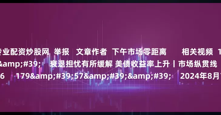 专业配资炒股网  举报   文章作者  下午市场零距离       相关视频  10&#39;22&#39;&#39;    衰退担忧有所缓解 美债收益率上升丨市场纵贯线    51  2024-08-07 12:26     179&#39;57&#39;&#39;    2024年8月7日《市场零距离》上午    45  2024-08-07 1