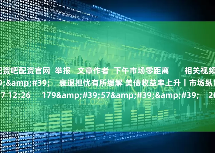 配资吧配资官网  举报   文章作者  下午市场零距离       相关视频  10&#39;22&#39;&#39;    衰退担忧有所缓解 美债收益率上升丨市场纵贯线    51  2024-08-07 12:26     179&#39;57&#39;&#39;    2024年8月7日《市场零距离》上午    45  2024-08-07 1