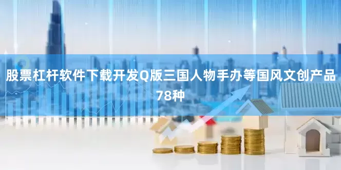 股票杠杆软件下载开发Q版三国人物手办等国风文创产品78种