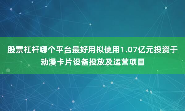 股票杠杆哪个平台最好用拟使用1.07亿元投资于动漫卡片设备投放及运营项目