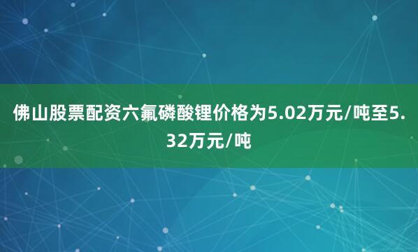 佛山股票配资六氟磷酸锂价格为5.02万元/吨至5.32万元/吨