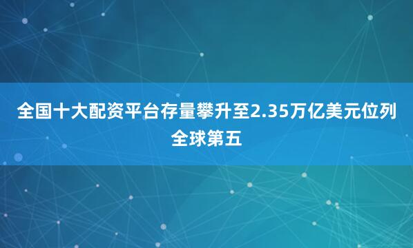全国十大配资平台存量攀升至2.35万亿美元位列全球第五